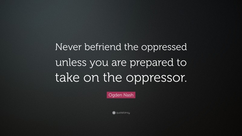 Ogden Nash Quote: “Never befriend the oppressed unless you are prepared to take on the oppressor.”