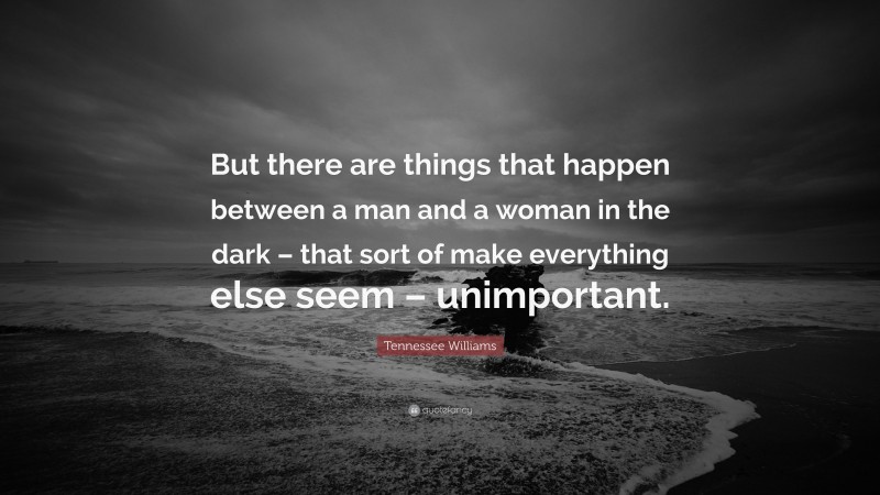 Tennessee Williams Quote: “But there are things that happen between a man and a woman in the dark – that sort of make everything else seem – unimportant.”