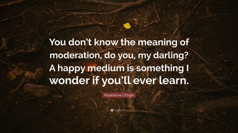 Madeleine L'Engle Quote: “You don’t know the meaning of moderation, do you, my darling? A happy medium is something I wonder if you’ll ever learn.”