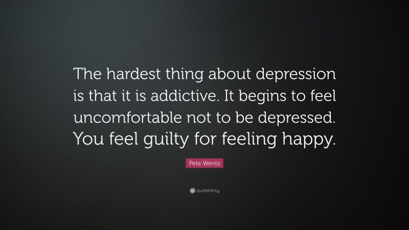 Pete Wentz Quote: “The hardest thing about depression is that it is addictive. It begins to feel uncomfortable not to be depressed. You feel guilty for feeling happy.”