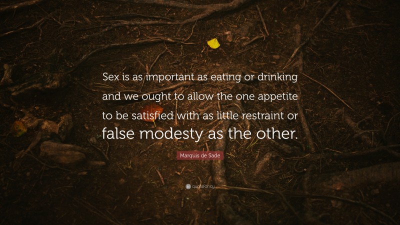 Marquis de Sade Quote: “Sex is as important as eating or drinking and we ought to allow the one appetite to be satisfied with as little restraint or false modesty as the other.”