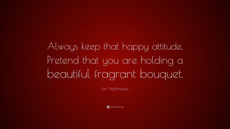 Earl Nightingale Quote: “Always keep that happy attitude. Pretend that you are holding a beautiful fragrant bouquet.”