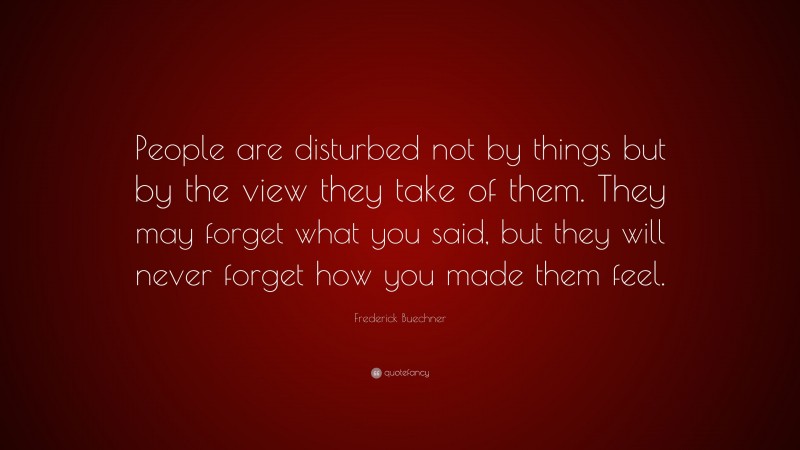 Frederick Buechner Quote: “People are disturbed not by things but by the view they take of them. They may forget what you said, but they will never forget how you made them feel.”
