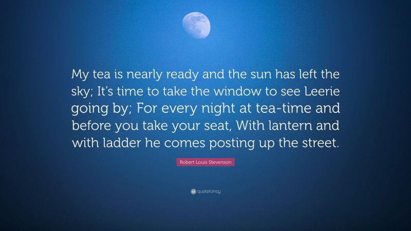 Robert Louis Stevenson Quote: “My tea is nearly ready and the sun has left the sky; It’s time to take the window to see Leerie going by; For every night at tea-time and before you take your seat, With lantern and with ladder he comes posting up the street.”