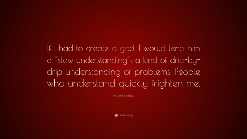 Roland Barthes Quote: “If I had to create a god, I would lend him a “slow understanding”: a kind of drip-by-drip understanding of problems. People who understand quickly frighten me.”