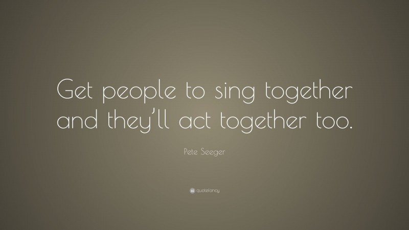 Pete Seeger Quote: “Get people to sing together and they’ll act together too.”
