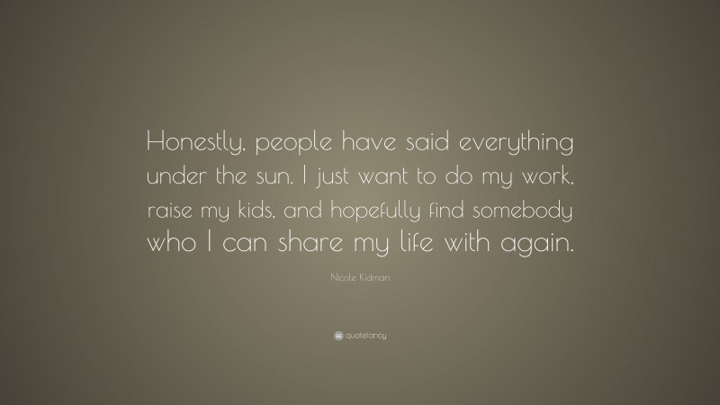 Nicole Kidman Quote: “Honestly, people have said everything under the sun. I just want to do my work, raise my kids, and hopefully find somebody who I can share my life with again.”