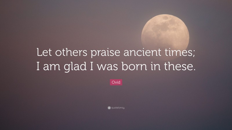 Ovid Quote: “Let others praise ancient times; I am glad I was born in these.”