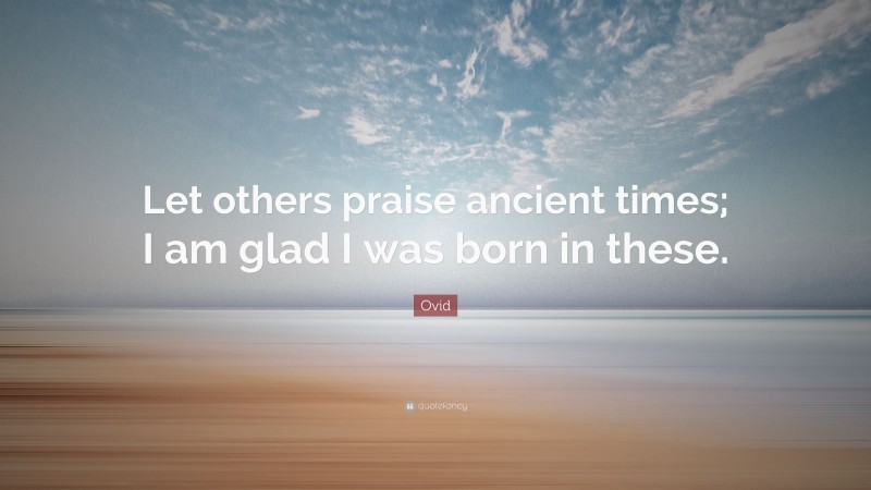 Ovid Quote: “Let others praise ancient times; I am glad I was born in these.”
