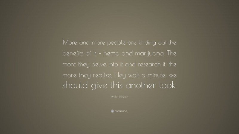 Willie Nelson Quote: “More and more people are finding out the benefits of it – hemp and marijuana. The more they delve into it and research it, the more they realize, Hey wait a minute, we should give this another look.”