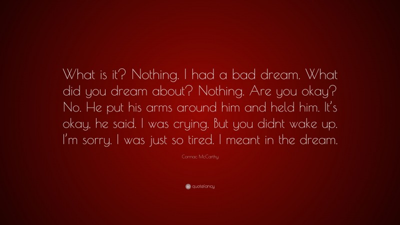 Cormac McCarthy Quote: “What is it? Nothing. I had a bad dream. What did you dream about? Nothing. Are you okay? No. He put his arms around him and held him. It’s okay, he said. I was crying. But you didnt wake up. I’m sorry. I was just so tired. I meant in the dream.”