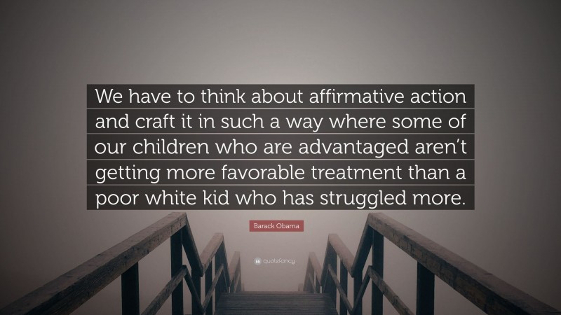 Barack Obama Quote: “We have to think about affirmative action and craft it in such a way where some of our children who are advantaged aren’t getting more favorable treatment than a poor white kid who has struggled more.”