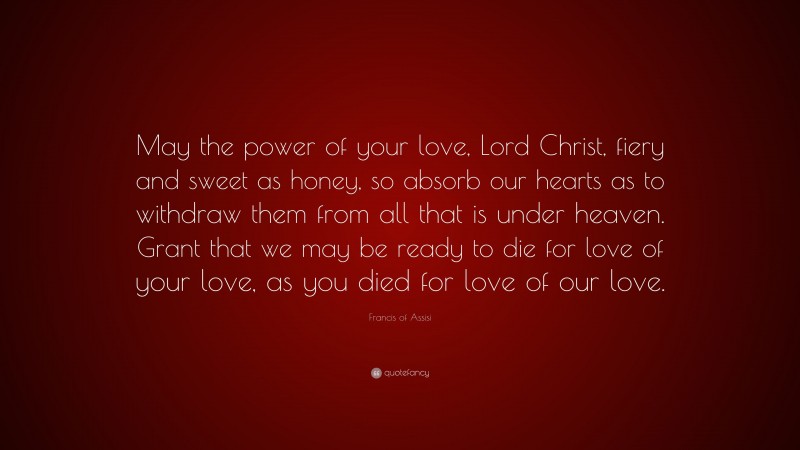 Francis of Assisi Quote: “May the power of your love, Lord Christ, fiery and sweet as honey, so absorb our hearts as to withdraw them from all that is under heaven. Grant that we may be ready to die for love of your love, as you died for love of our love.”