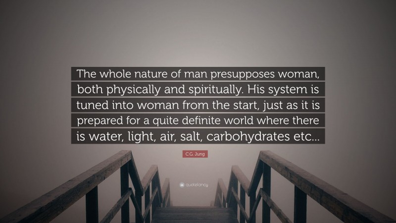 C.G. Jung Quote: “The whole nature of man presupposes woman, both physically and spiritually. His system is tuned into woman from the start, just as it is prepared for a quite definite world where there is water, light, air, salt, carbohydrates etc...”