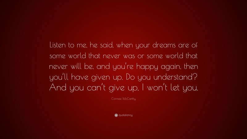 Cormac McCarthy Quote: “Listen to me, he said, when your dreams are of some world that never was or some world that never will be, and you’re happy again, then you’ll have given up. Do you understand? And you can’t give up, I won’t let you.”