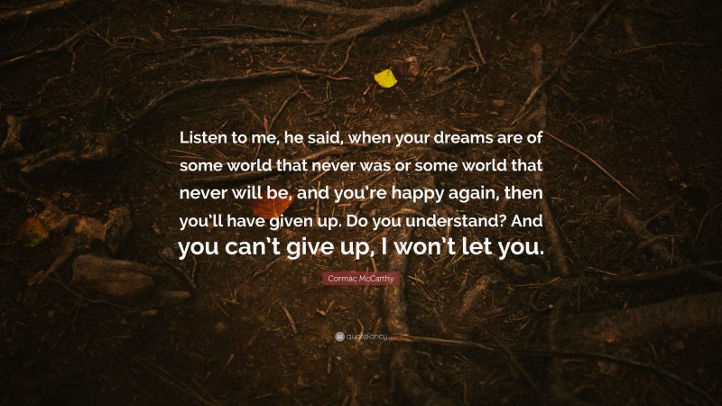 Cormac McCarthy Quote: “Listen to me, he said, when your dreams are of some world that never was or some world that never will be, and you’re happy again, then you’ll have given up. Do you understand? And you can’t give up, I won’t let you.”
