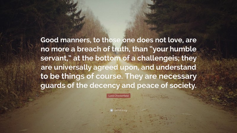 Lord Chesterfield Quote: “Good manners, to those one does not love, are no more a breach of truth, than “your humble servant,” at the bottom of a challengeis; they are universally agreed upon, and understand to be things of course. They are necessary guards of the decency and peace of society.”