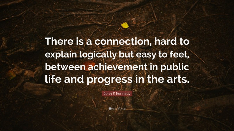 John F. Kennedy Quote: “There is a connection, hard to explain logically but easy to feel, between achievement in public life and progress in the arts.”