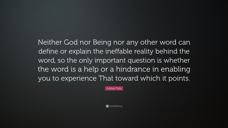 Eckhart Tolle Quote: “Neither God nor Being nor any other word can define or explain the ineffable reality behind the word, so the only important question is whether the word is a help or a hindrance in enabling you to experience That toward which it points.”