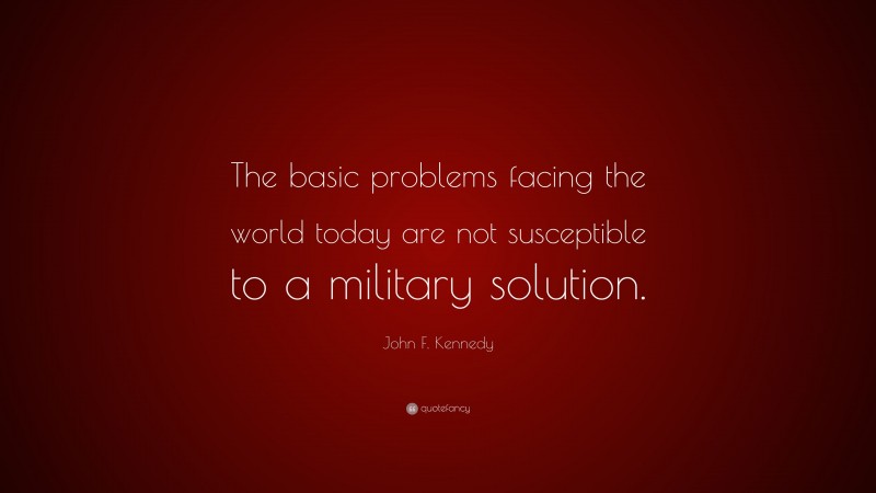 John F. Kennedy Quote: “The basic problems facing the world today are not susceptible to a military solution.”