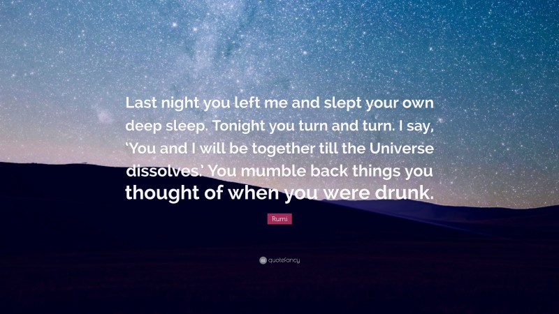 Rumi Quote: “Last night you left me and slept your own deep sleep. Tonight you turn and turn. I say, ‘You and I will be together till the Universe dissolves.’ You mumble back things you thought of when you were drunk.”