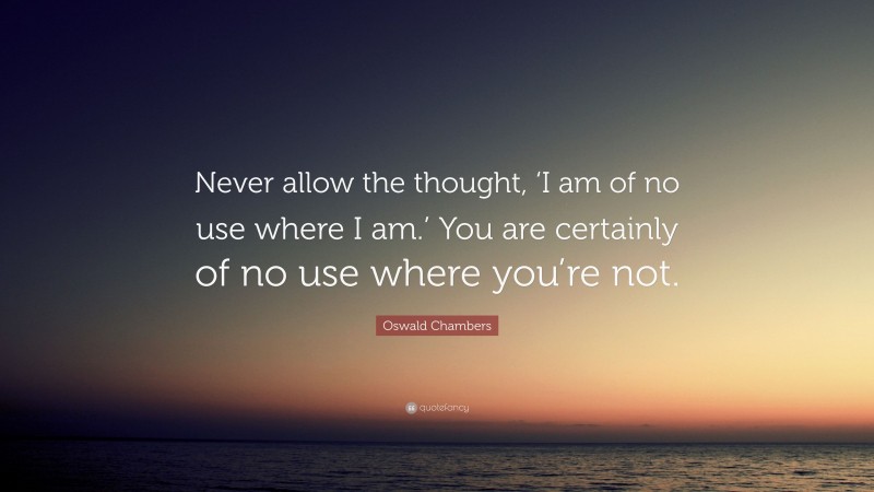 Oswald Chambers Quote: “Never allow the thought, ‘I am of no use where I am.’ You are certainly of no use where you’re not.”