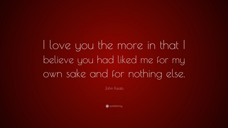 John Keats Quote: “I love you the more in that I believe you had liked me for my own sake and for nothing else.”