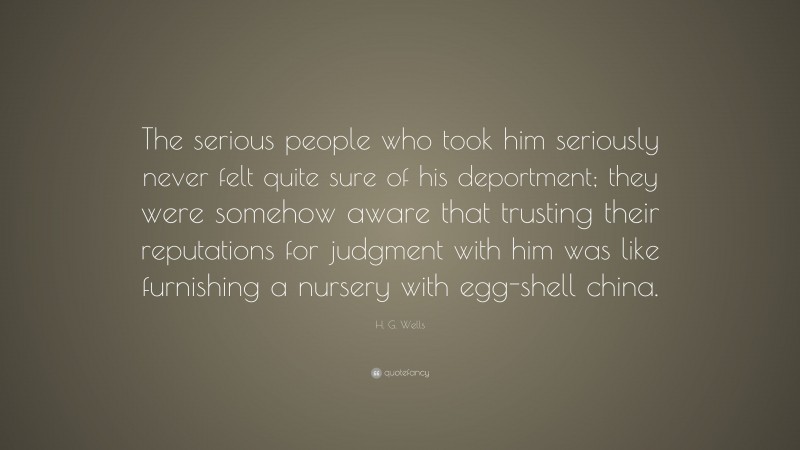 H. G. Wells Quote: “The serious people who took him seriously never felt quite sure of his deportment; they were somehow aware that trusting their reputations for judgment with him was like furnishing a nursery with egg-shell china.”