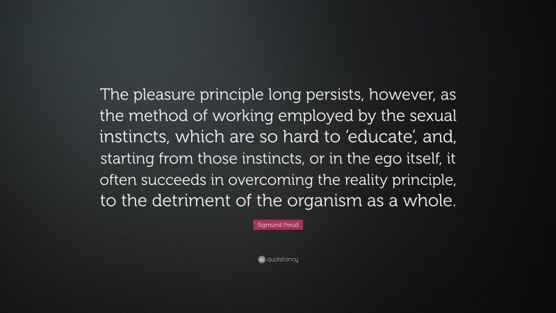 Sigmund Freud Quote: “The pleasure principle long persists, however, as the method of working employed by the sexual instincts, which are so hard to ‘educate’, and, starting from those instincts, or in the ego itself, it often succeeds in overcoming the reality principle, to the detriment of the organism as a whole.”