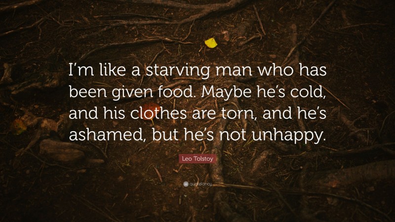 Leo Tolstoy Quote: “I’m like a starving man who has been given food. Maybe he’s cold, and his clothes are torn, and he’s ashamed, but he’s not unhappy.”