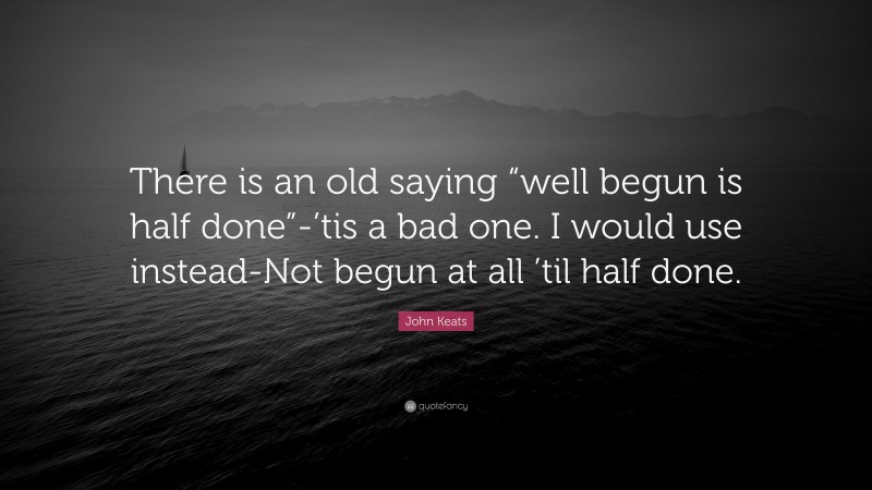 John Keats Quote: “There is an old saying “well begun is half done”-’tis a bad one. I would use instead-Not begun at all ’til half done.”