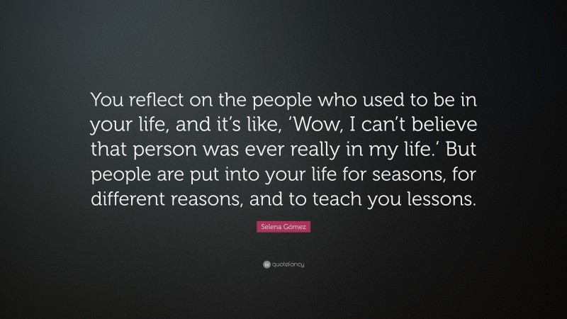 Selena Gómez Quote: “You reflect on the people who used to be in your life, and it’s like, ‘Wow, I can’t believe that person was ever really in my life.’ But people are put into your life for seasons, for different reasons, and to teach you lessons.”