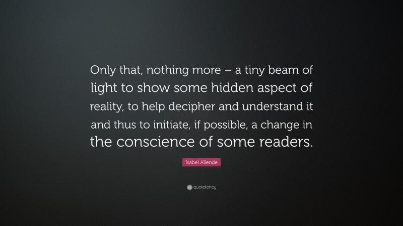 Isabel Allende Quote: “Only that, nothing more – a tiny beam of light to show some hidden aspect of reality, to help decipher and understand it and thus to initiate, if possible, a change in the conscience of some readers.”