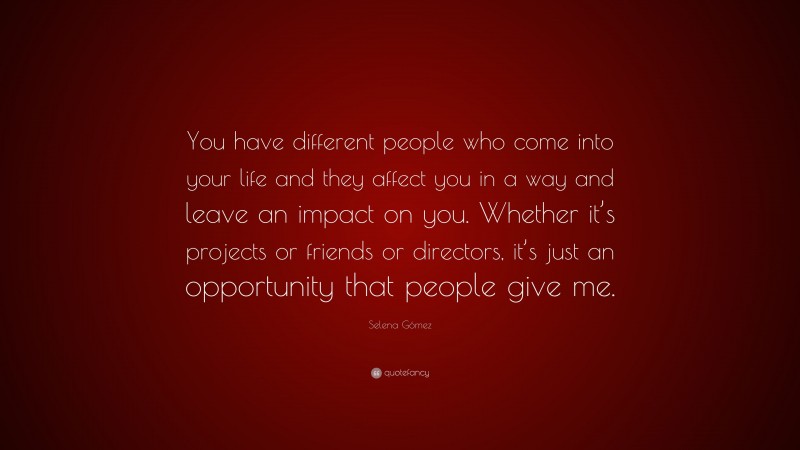 Selena Gómez Quote: “You have different people who come into your life and they affect you in a way and leave an impact on you. Whether it’s projects or friends or directors, it’s just an opportunity that people give me.”
