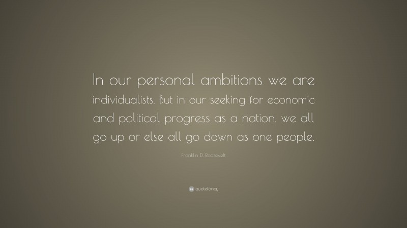 Franklin D. Roosevelt Quote: “In our personal ambitions we are individualists. But in our seeking for economic and political progress as a nation, we all go up or else all go down as one people.”