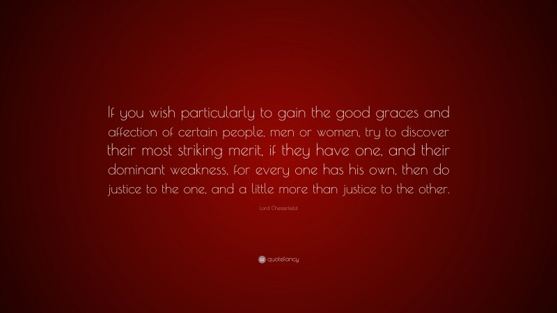 Lord Chesterfield Quote: “If you wish particularly to gain the good graces and affection of certain people, men or women, try to discover their most striking merit, if they have one, and their dominant weakness, for every one has his own, then do justice to the one, and a little more than justice to the other.”