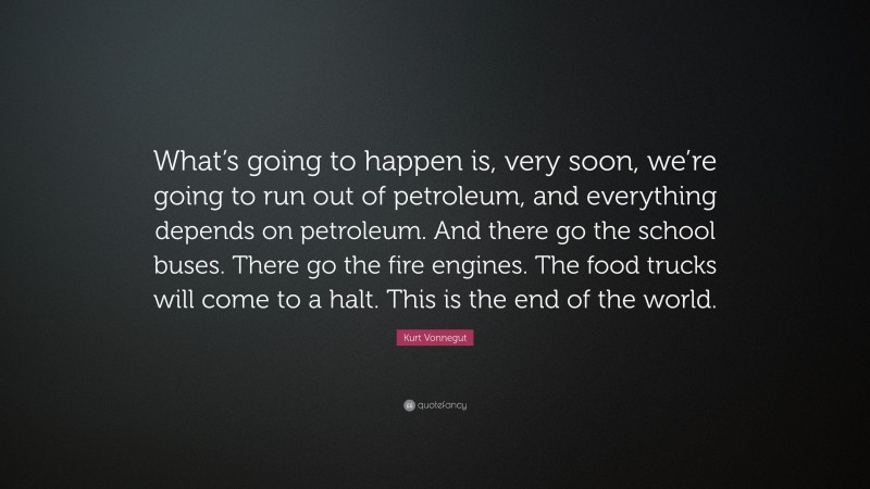 Kurt Vonnegut Quote: “What’s going to happen is, very soon, we’re going to run out of petroleum, and everything depends on petroleum. And there go the school buses. There go the fire engines. The food trucks will come to a halt. This is the end of the world.”