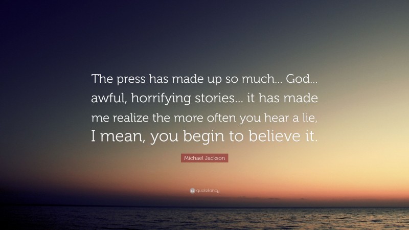 Michael Jackson Quote: “The press has made up so much... God... awful, horrifying stories... it has made me realize the more often you hear a lie, I mean, you begin to believe it.”