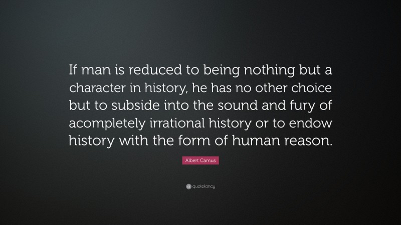 Albert Camus Quote: “If man is reduced to being nothing but a character in history, he has no other choice but to subside into the sound and fury of acompletely irrational history or to endow history with the form of human reason.”