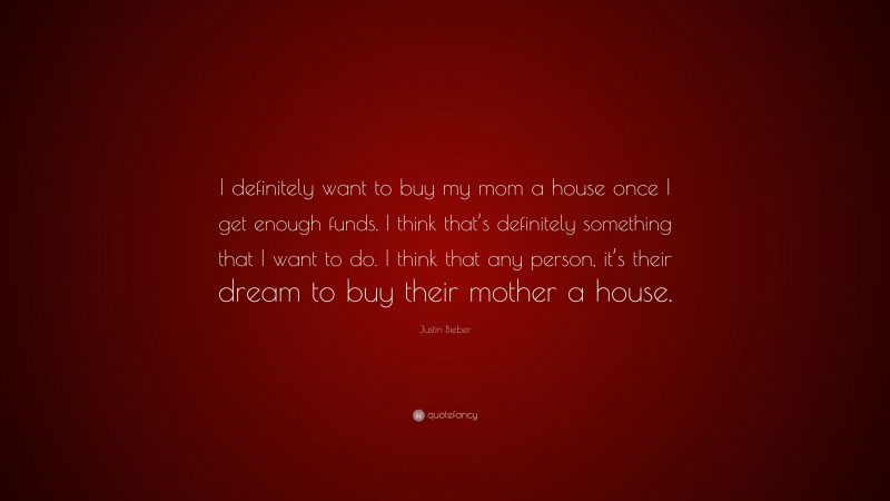 Justin Bieber Quote: “I definitely want to buy my mom a house once I get enough funds. I think that’s definitely something that I want to do. I think that any person, it’s their dream to buy their mother a house.”