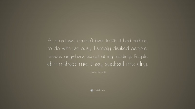 Charles Bukowski Quote: “As a recluse I couldn’t bear traffic. It had nothing to do with jealousy, I simply disliked people, crowds, anywhere, except at my readings. People diminished me, they sucked me dry.”