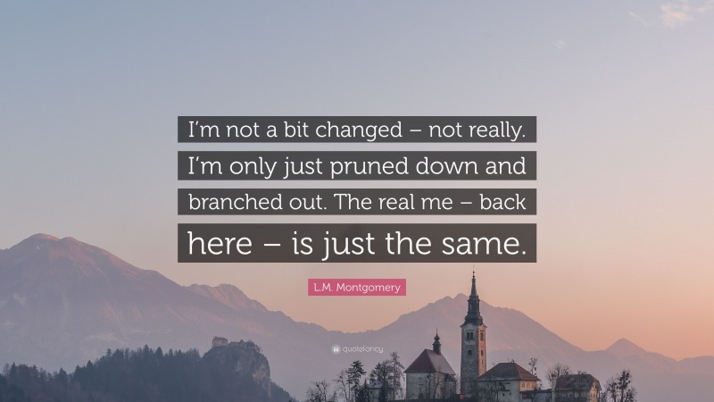 L.M. Montgomery Quote: “I’m not a bit changed – not really. I’m only just pruned down and branched out. The real me – back here – is just the same.”