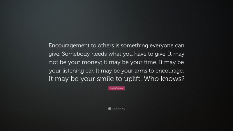 Joel Osteen Quote: “Encouragement to others is something everyone can give. Somebody needs what you have to give. It may not be your money; it may be your time. It may be your listening ear. It may be your arms to encourage. It may be your smile to uplift. Who knows?”