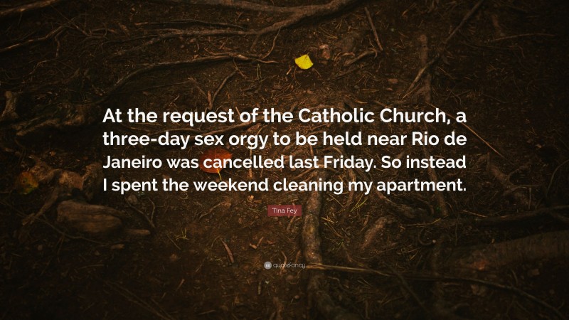 Tina Fey Quote: “At the request of the Catholic Church, a three-day sex orgy to be held near Rio de Janeiro was cancelled last Friday. So instead I spent the weekend cleaning my apartment.”