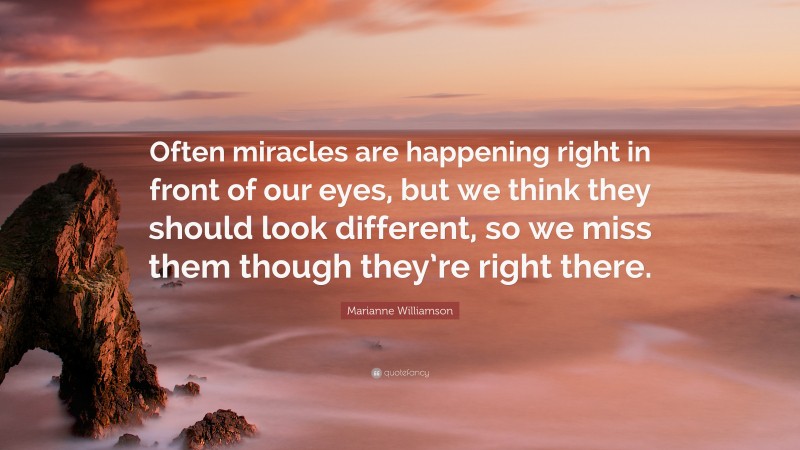 Marianne Williamson Quote: “Often miracles are happening right in front of our eyes, but we think they should look different, so we miss them though they’re right there.”