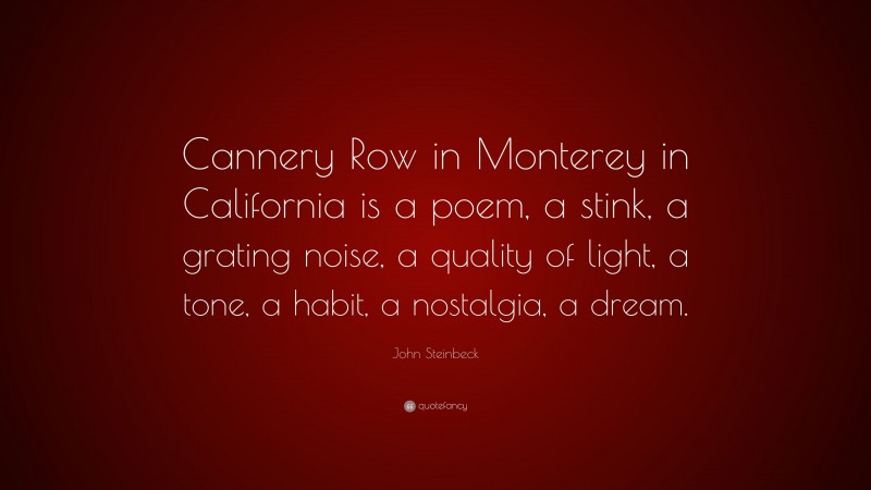 John Steinbeck Quote: “Cannery Row in Monterey in California is a poem, a stink, a grating noise, a quality of light, a tone, a habit, a nostalgia, a dream.”