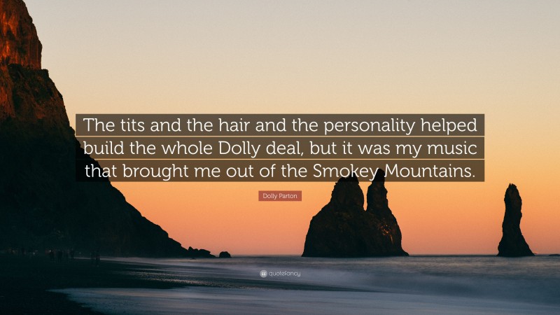 Dolly Parton Quote: “The tits and the hair and the personality helped build the whole Dolly deal, but it was my music that brought me out of the Smokey Mountains.”