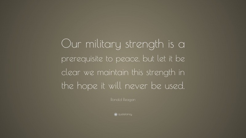 Ronald Reagan Quote: “Our military strength is a prerequisite to peace, but let it be clear we maintain this strength in the hope it will never be used.”