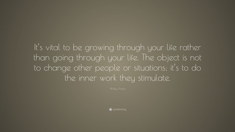 Wally Amos Quote: “It’s vital to be growing through your life rather than going through your life. The object is not to change other people or situations; it’s to do the inner work they stimulate.”
