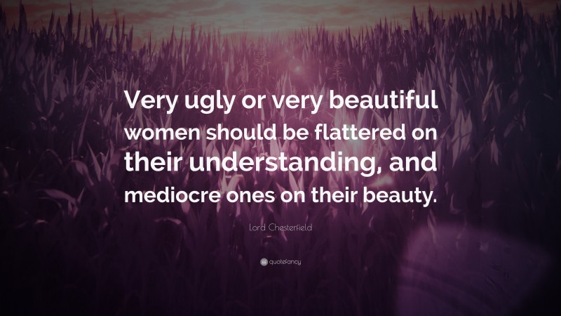 Lord Chesterfield Quote: “Very ugly or very beautiful women should be flattered on their understanding, and mediocre ones on their beauty.”